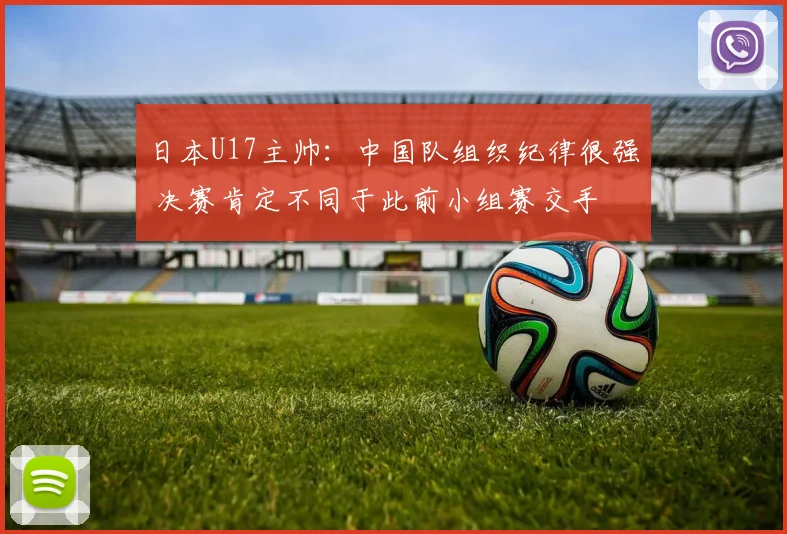 日本U17主帅：中国队组织纪律很强 决赛肯定不同于此前小组赛交手