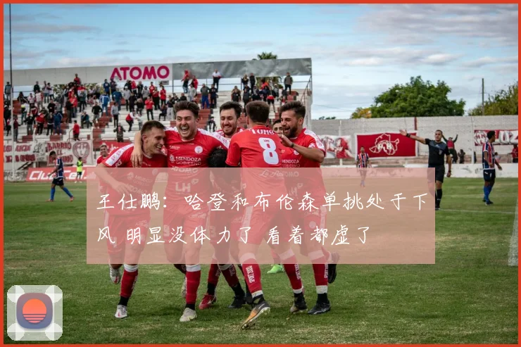 王仕鹏：哈登和布伦森单挑处于下风 明显没体力了 看着都虚了