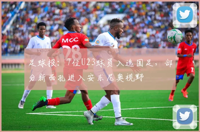 足球报：7位U23球员入选国足，部分新面孔进入安东尼奥视野