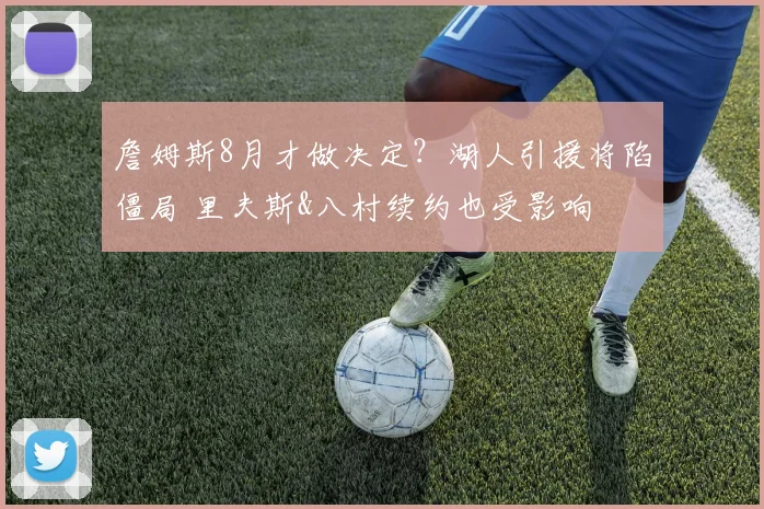 詹姆斯8月才做决定？湖人引援将陷僵局 里夫斯&八村续约也受影响