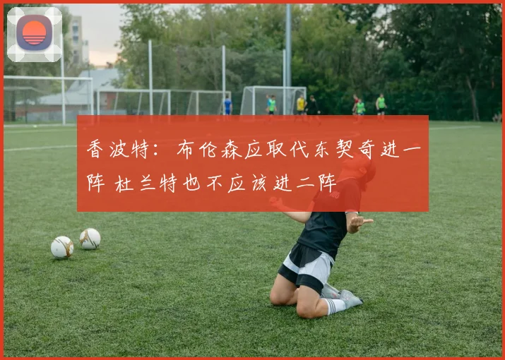 香波特：布伦森应取代东契奇进一阵 杜兰特也不应该进二阵
