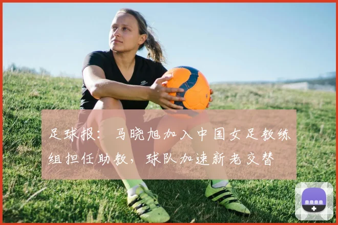 足球报：马晓旭加入中国女足教练组担任助教，球队加速新老交替