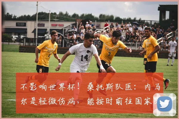 不影响世界杯！桑托斯队医：内马尔是轻微伤病，能按时前往国家队